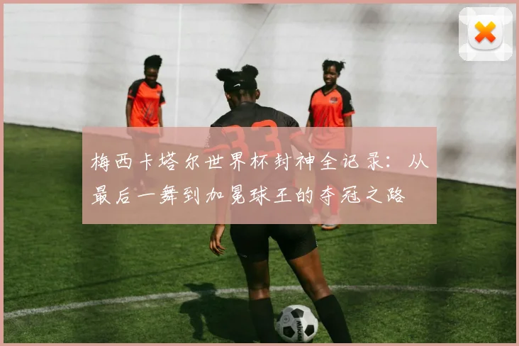梅西卡塔尔世界杯封神全记录：从最后一舞到加冕球王的夺冠之路