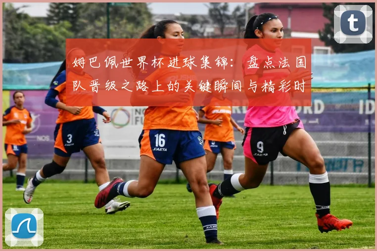 姆巴佩世界杯进球集锦：盘点法国队晋级之路上的关键瞬间与精彩时刻