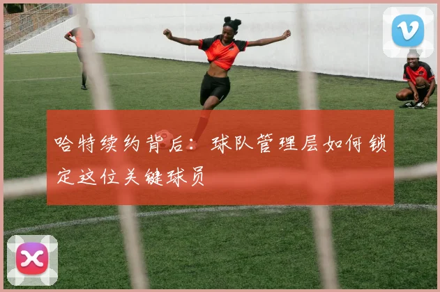 哈特续约背后：球队管理层如何锁定这位关键球员