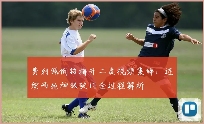 费利佩倒钩梅开二度视频集锦，连续两轮神级破门全过程解析