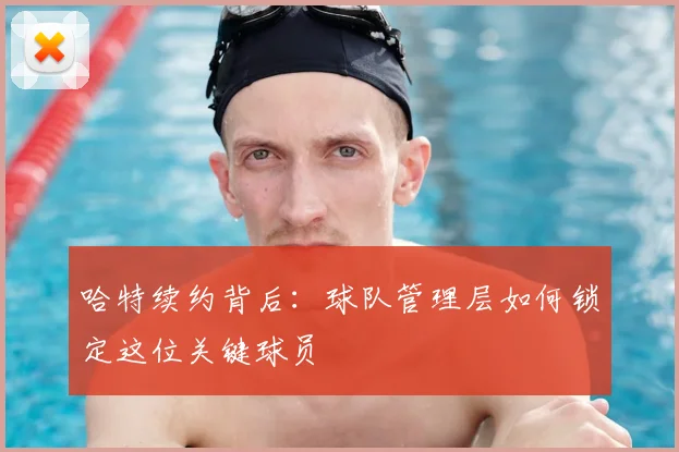 哈特续约背后:球队管理层如何锁定这位关键球员