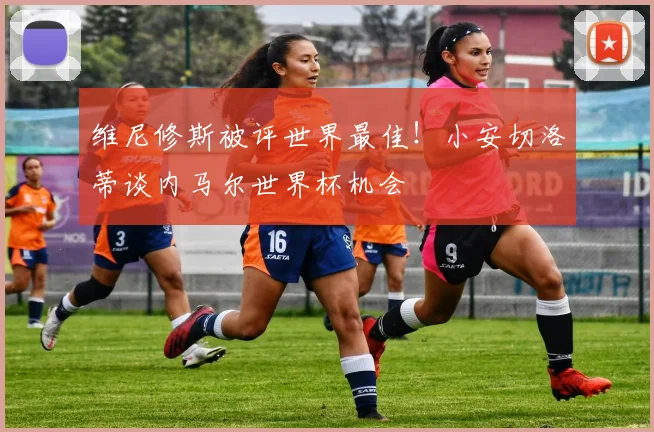 维尼修斯被评世界最佳！小安切洛蒂谈内马尔世界杯机会