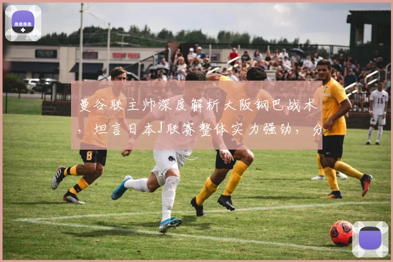 曼谷联主帅深度解析大阪钢巴战术，坦言日本J联赛整体实力强劲，分享亚冠备战心得