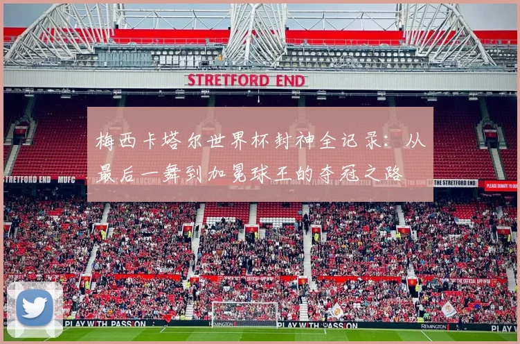 梅西卡塔尔世界杯封神全记录：从最后一舞到加冕球王的夺冠之路