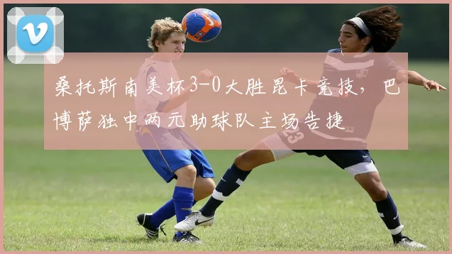 桑托斯南美杯3-0大胜昆卡竞技，巴博萨独中两元助球队主场告捷