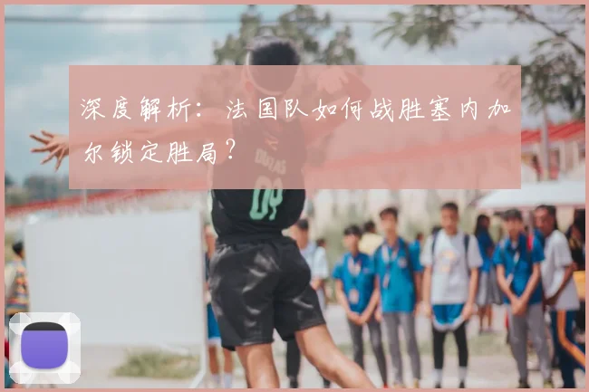 深度解析：法国队如何战胜塞内加尔锁定胜局？